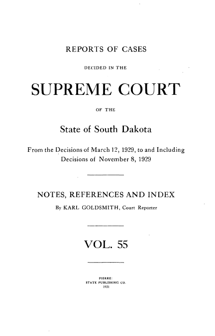 handle is hein.statereports/rpcdsucssdk0055 and id is 1 raw text is: 





         REPORTS   OF CASES

             DECIDED IN THE


 SUPREME COURT

                OF THE


        State of South Dakota


From the Decisions of March 12, 1929, to and Including
        Decisions of November 8, 1929




  NOTES,  REFERENCES   AND  INDEX
       By KARL GOLDSMITH, Court Reporter




             VOL. 55



                 PIERRE:
              STATE PUBLISHING CO.
                  1931


