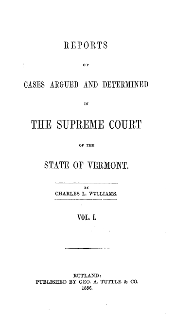 handle is hein.statereports/rpsupvt0027 and id is 1 raw text is: REPORTS
OF
CASES ARGUED AND DETERMINED
IN
THE SUPREME COURT
OP THE
STATE OF VERMONT.

CHARLES L. WILLIAMS.
VOL, I.

RUTLAND:
PUBLISHED BY GEO. A. TUTTLE & CO.
1856.


