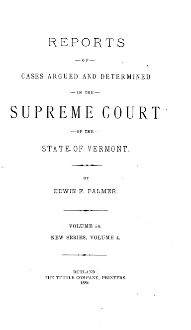 handle is hein.statereports/rpsupvt0056 and id is 1 raw text is: REPORTS
-OF-
CASES ARGUED AND DETERMINED
-IN THE-
SUPREME COURT
-OF THE -
STATEOF VERMONT.
BY
EDWIN F. PALMER.

VOLUME 56.
NEW SERIES, VOLUME 4.
RUTLAND:
TIlE TI'TTLE COMPANY, PRINTERS.


