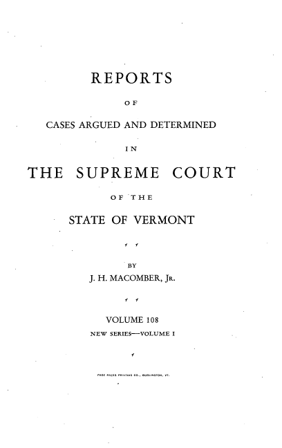 handle is hein.statereports/rpsupvt0108 and id is 1 raw text is: REPORTS
OF
CASES ARGUED AND DETERMINED
IN
THE    SUPREME      COURT
OF THE
STATE OF VERMONT
  y
BY
J. H. MACOMBER, JR.
f f

VOLUME 108
NEW SERIES-VOLUME I

FREE PRESS PRINTING CO., BURCLINGTON. VT.


