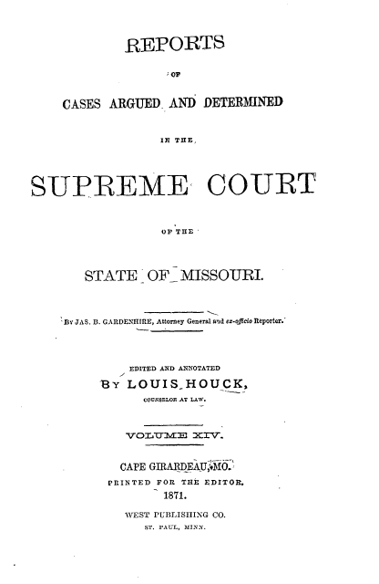 handle is hein.statereports/rsesined0014 and id is 1 raw text is: REPORTS
CASES ARGUED AND DETERMINED
IN THE,

SUPREME COURT
OFI THE O I
STATE - OF- M ¢ISSOURI.

BY JAS. 3. GARDENIHIRE, Attorney General and ex-officio Reporter.'
EDITED AND ANNOTATED
By LOUIS_.HOUCK,
COUNMSLOI AT LAW.
VOIcTMm  XIV-.
CAPE GIRARDEAU;,O.M
PRINTED FOR THE EDITOR.
1871.
WEST PUBLISHING CO.
ST. PAUL, MINN.


