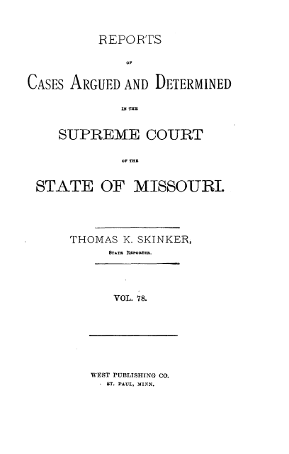 handle is hein.statereports/rsesined0078 and id is 1 raw text is: REPORTS
OF
CASES ARGUED AND DETERMINED
SUPREME COURT
OF ITE
STATE OF MISSOURI.

THOMAS K. SKINKER,
STATE REPORTER.
VOL. 78.

WEST PUBLISHING CO.
, ST. PAUL, MINN.


