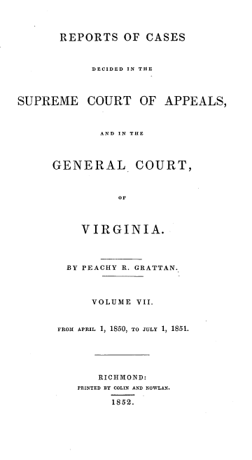 handle is hein.statereports/sctappva0021 and id is 1 raw text is: REPORTS OF CASES
DECIDED IN THE
SUPREME COURT OF APPEALS,
AND IN THE

GENERAL

COURT,

VIRGINIA.
BY PEACHY R. GRATTAN.
VOLUME VII.
FROM APRIL 1, 1850, TO JULY 1, 1851.
RICHMOND:
PRINTED BY COLIN AND NOWLAN.
1852.



