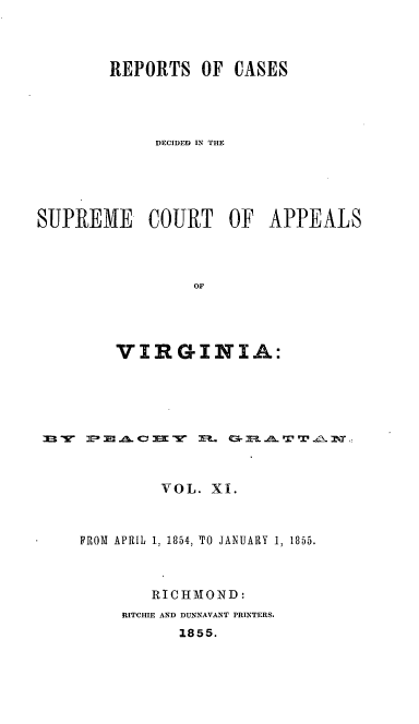 handle is hein.statereports/sctappva0025 and id is 1 raw text is: REPORTS OF CASES
DECIDED IN THE
SUPREME COURT OF APPEALS
OF
VIRGINIA:

m: -11 4z0c ix     r  E     ~l ~-A. 'r w
VOL. XI.
FROM APRIL 1, 1854, TO JANUARY 1, 1855.
RICHMTOND:
RITCHIE AND DUNNAVANT PRINTERS.
1855.


