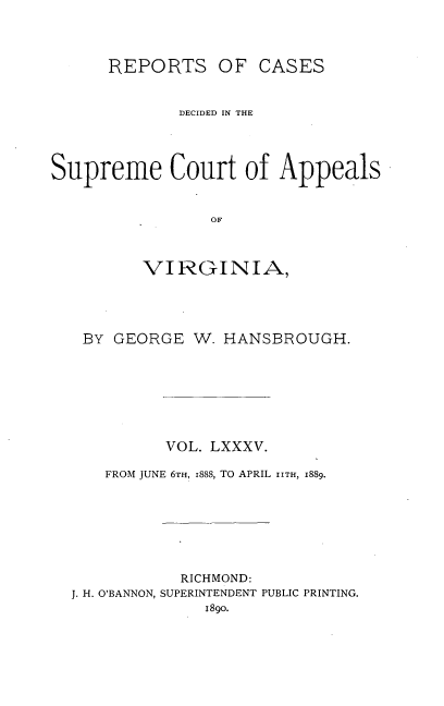 handle is hein.statereports/sctappva0085 and id is 1 raw text is: REPORTS OF CASES
DECIDED IN THE
Supreme Court of Appeals
OF
VIRGINIA,

BY GEORGE W. HANSBROUGH.
VOL. LXXXV.
FROM JUNE 6TH, I888, TO APRIL IITH, 1889.
RICHMOND:
J. H. O'BANNON, SUPERINTENDENT PUBLIC PRINTING.
189o.


