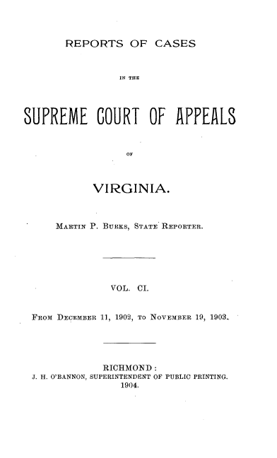 handle is hein.statereports/sctappva0101 and id is 1 raw text is: REPORTS OF CASES

IN THE
SUPREME COURT OF APPEALS
OF
VIRGINIA.

MARTIN P. BURKS, STATE REPORTER.
VOL. CI.
FROm DECEMBER 11, 1902, TO NOVEMBER 19, 1903-

RICHMOND:
J. H. O'BANNON, SUPERINTENDENT OF PUBLIC PRINTING.
1904.


