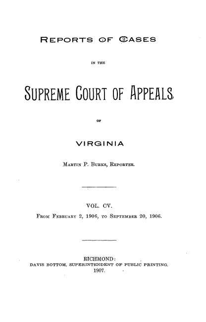 handle is hein.statereports/sctappva0105 and id is 1 raw text is: REPORTS OF

IN THE
SUPREME COURT OF APPEALS
OF
VIRGINIA
MARTIN P. BURis, REPORTER.
VOL. CV.
FROwr FEBRUARY 2, 1906, TO SEPTEMBER 20, 1906.

RICHMOND:
DAVIS BOTTOM, SUPERINTENDENT OF PUBLIC PRINTING.
1907.

C3ASES


