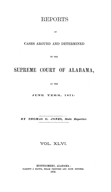 handle is hein.statereports/supctalabm0046 and id is 1 raw text is: 





        REPORTS



              OF



CASES ARGUED AND DETERMINED



            IN THE


SUREME COURT OF ALABAMA,



                 AT THE



         JUNE   TE- R 31 L -, 1 8 71.


BY  THlfOMAS G. JONES, State Reporter.








         VOL.  XLVI.







       MONTGOMERY, ALABAMA:
 BABREFTI & BROWN, STEAM PRINTERS AND BOOK BINDERS.
              1872.


