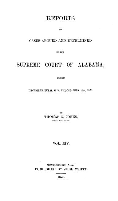 handle is hein.statereports/supctalabm0054 and id is 1 raw text is: 




        REPORTS


              op


CASES ARGUED AND  DETERMINED


            IN THE


SUPREME COURT OF ALABAMA,


                   DURING



     DECEMBER TERM, 1875, ENDING JULY 31st, 1876.


            BY
    THOfAS  G. JONES,
        STATE REPORTER.






        VOL. 1M.





      MONTGOMERY, ALA.:
PUBLISHED BY  JOEL WHITE.

           1878.


