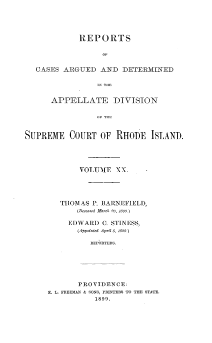 handle is hein.statereports/supctri0020 and id is 1 raw text is: REPORTS
OF
CASES ARGUED AND DETERMINED
TN THE
APPELLATE DIVISION
OF HHE
SUPREME COURT OF RHiODE ISLAND.

VOLUME XX.
THOMAS P. BARNEFIELD,
(Deceased March 20, 1899.)
EDWARD C. STINESS,
(Appointed April 5, 1899.)
REPORTERS.

PROVIDENCE:
E. L. FREEMAN & SONS, PRINTERS TO THE STATE.
1899.


