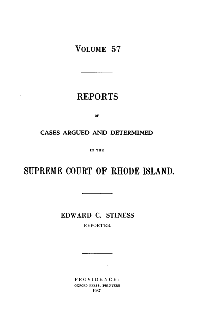 handle is hein.statereports/supctri0057 and id is 1 raw text is: VOLUME 57
REPORTS
OF
CASES ARGUED AND DETERMINED
IN THE

SUPREME COURT OF RHODE ISLAND.
EDWARD C. STINESS
REPORTER

PROVIDENCE:
OXFORD PRESS, PRINTERS
1937


