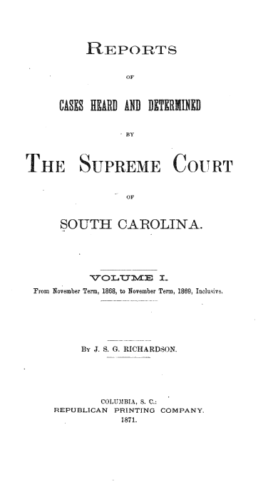 handle is hein.statereports/supctsc0001 and id is 1 raw text is: REPORTS
OF
CASES HEARD AND DETERMINED
BY

THE SUPREME COtTRT
OF
SOUTH CAROLINA.

NVOLETYME I-
From November Term, 1868, to November Term, 1869, Incluive,
By J. S. G. RICHARDSON.
COLUMBIA, S. C.:
REPUBLICAN PRINTING COMPANY.
1871.


