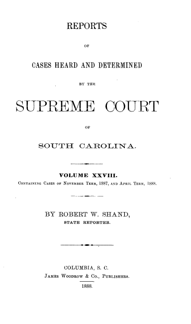 handle is hein.statereports/supctsc0028 and id is 1 raw text is: 



         REPORTS


             OF



CASES HEARD AND DETERMINED


            BY THE


  SUPREM-.   JE COURTEf


                OF


     SOUTH     CAROLINA.




          VOLUME  XXVIII.
CONTAINING CASES OF NOVEMBER TERM, 1887, AND APRIL TERM, 1888.





       BY ROBERT  W. SHAND,
           STATE REPORTER.


     COLUMBIA, S. C.
JAMES WOODROW & Co., PUBLISHERS.

         1888.


