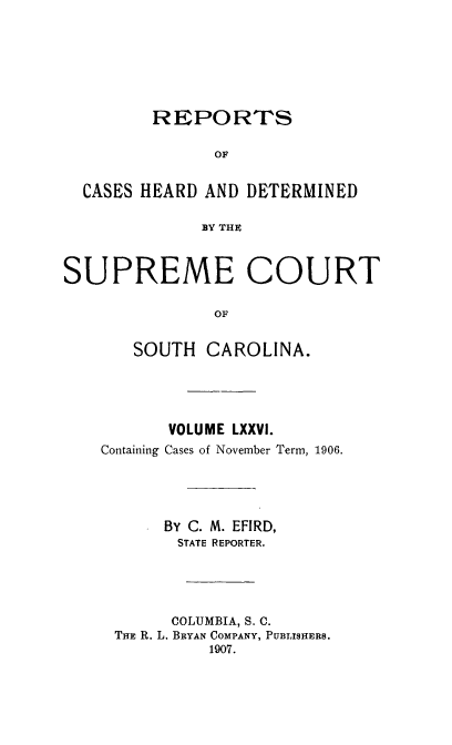 handle is hein.statereports/supctsc0076 and id is 1 raw text is: 





         REPORTS

               OF

  CASES HEARD AND DETERMINED

              BY THE


SUPREME COURT

               OF

       SOUTH CAROLINA.


       VOLUME LXXVI.
Containing Cases of November Term, 1906.



      By C. M. EFIRD,
        STATE REPORTER.




        COLUMBIA, S. C.
 THE R. L. BRYAN COMPANY, PUBLISHERS.
           1907.


