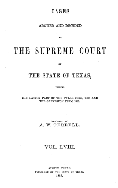 handle is hein.statereports/supcttx0058 and id is 1 raw text is: CASES
ARGUED AND DECIDED
THE SUPREME COURT

THE STATE OF TEXAS,
DURING
THE LATTER PART OF THE TYLER TERM, 1882, AND
THE GALVESTON TERM, 1883.

R EPOR TED BY
A- W. TERRELL.
VOL. LVIII.
AUSTIN, TEXAS:
PUBLISHED BY THE STATE OF TEXAS.
1883.


