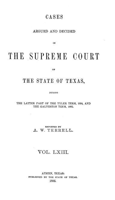 handle is hein.statereports/supcttx0063 and id is 1 raw text is: CASES
ARGUED AND DECIDED
IN
THE SUPREME COURT
OF
THE STATE OF TEXAS,
DURING
THE LATTER PART OF THE TYLER TERM, 1884, AND
THE GALVESTON TERM, 1885.

REPORTED BY
A. W. TERIELL.
VOL. LXIII.
AUSTIN, TEXAS:
PUBLISHED BY THE STATE OF TEXAS.
1885.


