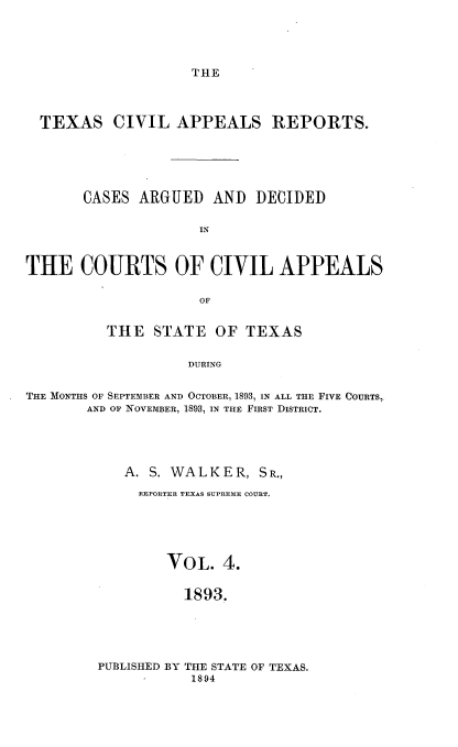 handle is hein.statereports/texcvapp0004 and id is 1 raw text is: THE

TEXAS CIVIL APPEALS REPORTS.
CASES ARGUED AND DECIDED
IN
THE COURTS OF CIVIL APPEALS
OF
THE STATE OF TEXAS
DURING
THE MONTHS OF SEPTErMBER AND OCTOBER, 1893, IN ALL THE FIVE COURTS,
AND OF NOVEMBER, 1893, IN THE FIRST DISTRICT.

A. S. WALKER, SR.,
REPORTER TEXAS SUPREME COURT.
VOL. 4.
1893.
PUBLISHED BY THE STATE OF TEXAS.
1894


