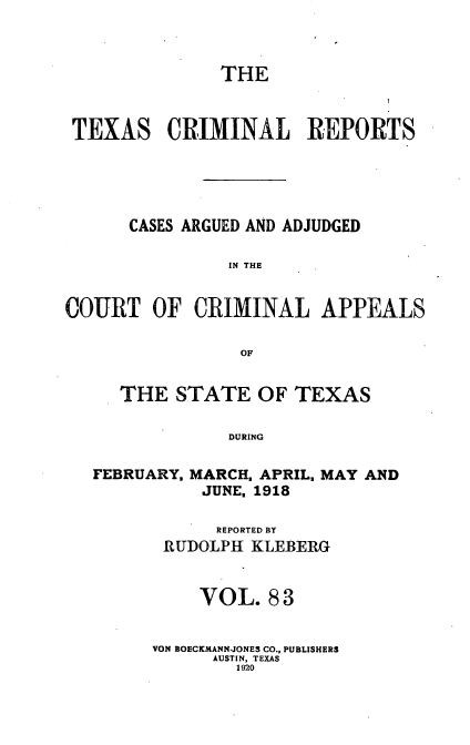 handle is hein.statereports/txcrimrpt0083 and id is 1 raw text is: THE
TEXAS CRIMINAL REPORTS
CASES ARGUED AND ADJUDGED
IN THE
COURT OF CRIMINAL APPEALS
OF

THE STATE OF TEXAS
DURING

FEBRUARY,

MARCH, APRIL,
JUNE, 1918

MAY AND

REPORTED BY
RUDOLPH KLEBIERG
VOL. 83
VON BOECKMANN-JONES CO., PUBLISHERS
AUSTIN, TEXAS
1920


