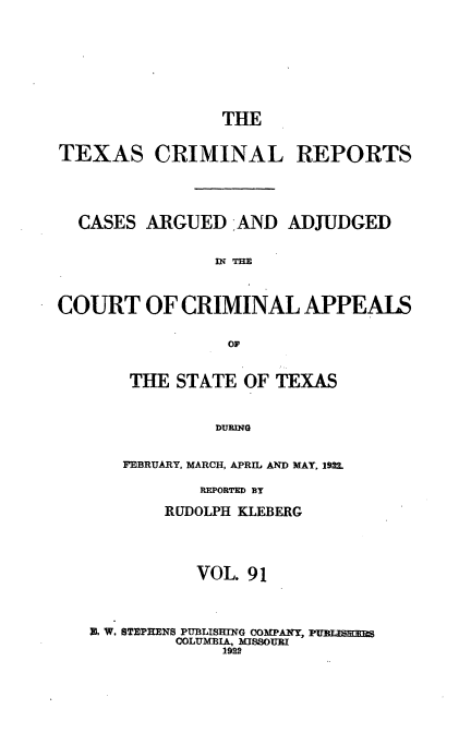 handle is hein.statereports/txcrimrpt0091 and id is 1 raw text is: THE
TEXAS CRIMINAL REPORTS
CASES ARGUED -AND ADJUDGED
COURT OF CRIMINAL APPEALS
OF

THE STATE OF TEXAS
DURING
FEBRUARY, MARCH, APRIL AND MAY, 192L

REPORTED BY
RUDOLPH KLEBERG
VOL. 91
R W. STEPHENS PUBLISMrNG COMPANY,
COLUMBIA, MISSOURI
1922


