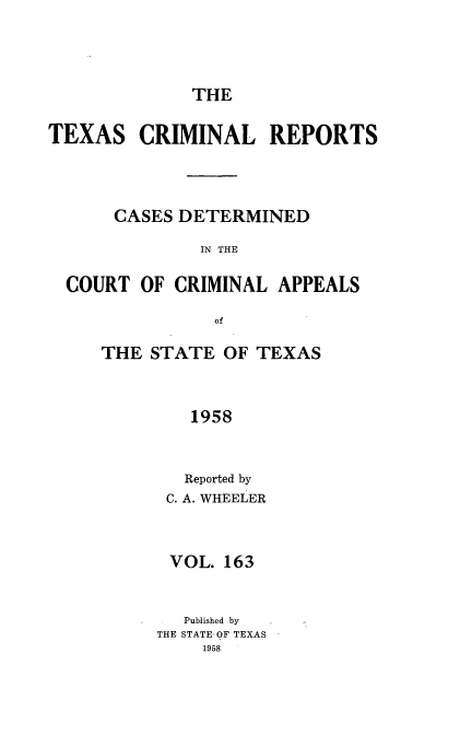 handle is hein.statereports/txcrimrpt0163 and id is 1 raw text is: THE

TEXAS CRIMINAL REPORTS
CASES DETERMINED
IN THE
COURT OF CRIMINAL APPEALS
of

THE STATE OF TEXAS
1958
Reported by
C. A. WHEELER

VOL. 163
Published by
THE STATE, OF TEXAS


