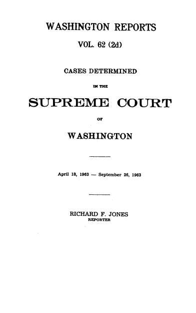handle is hein.statereports/warpts0062 and id is 1 raw text is: 


   WASHINGTON REPORTS

         VOL. 62 (2d)


       CASES DETERMINED

            IN TCO     R

SUPREME COURT

             or


  WASHINGTON




April 18, 1963 - September 26, 1963


RICHARD F. JONES
   REPORET


