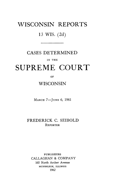 handle is hein.statereports/wirescnd0013 and id is 1 raw text is: 





WISCONSIN REPORTS

         13 WIS. (2d)




    CASES DETERMINED

            IN THE


SUPREME COURT

             OF


    WISCONSIN



    MARCH 7-JUNE 6, 1961





FREDERICK C. SEIBOLD
       REPORTER







       PUBLISHERS
  CALLAGHAN & COMPANY
  165 North Archer Avenue
    MUNDELEIN, ILLINOIS
         1962


