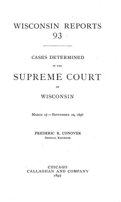 handle is hein.statereports/wirpts0093 and id is 1 raw text is: WISCONSIN REPORTS
93

CASES DETERMINED
IN THE

SUPREME COURT
OF
WISCONSIN

MARCH 27--SEPTEMBER 22, 1896
FREDERIC K. CONOVER
OFFICIAL REPORTER
CHICAGO
CALLAGHAN AND COMPANY
1897


