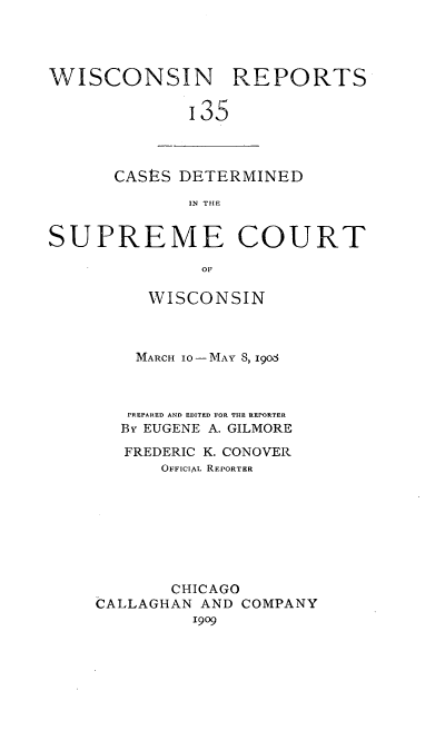 handle is hein.statereports/wirpts0135 and id is 1 raw text is: WISCONSIN REPORTS
'35

CASES DETERMINED
IN THE

SUPREME COURT
OF
WISCONSIN

MARCH 10- MAY S, I906
PREPARED AND EDITED FOR THE REPORTER
By EUGENE A. GILMORE
FREDERIC K. CONOVER
OFFICIAL REPORTER
CHICAGO
CALLAGHAN AND COMPANY
1909


