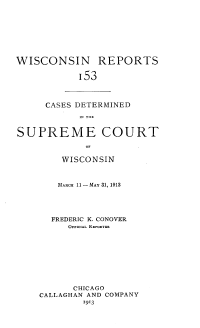 handle is hein.statereports/wirpts0153 and id is 1 raw text is: WISCONSIN REPORTS
'53

CASES DETERMINED
IN TIlE

SUPREME COURT
OF
WISCONSIN

MARCH 11 -MAY 31, 1913
FREDERIC K. CONOVER
OFFICIAL REPORTER
CHICAGO
CALLAGHAN AND COMPANY
1913


