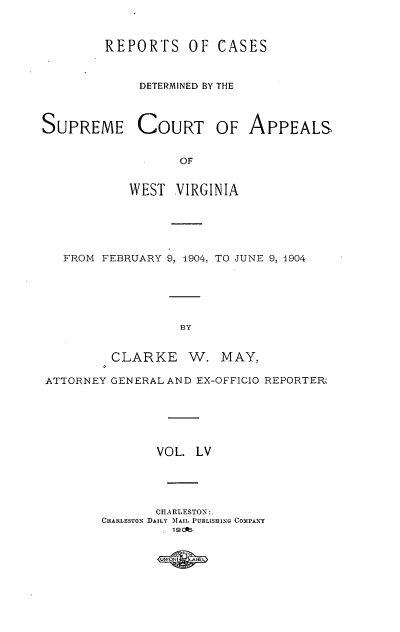 handle is hein.statereports/wvascap0055 and id is 1 raw text is: REPORTS

OF CASES

DETERMINED BY THE
SUPREME COURT OF APPEALS
OF
WEST VIRGINIA

FROM FEBRUARY 9, 1904, TO JUNE 9, 1904
BY
CLARKE W. MAY,
ATTORNEY GENERAL AND EX-OFFICIO REPORTER'
VOL. LV
CIIARLESTON :.
CHARLESTo0 DAILY MAIL PUBLISHING Co0IPANY
19 lb



