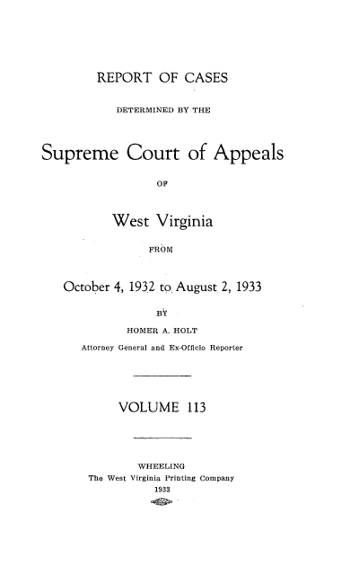 handle is hein.statereports/wvascap0113 and id is 1 raw text is: REPORT OF CASES
DETERMINED BY THE
Supreme Court of Appeals
OF
West Virginia
FROM
October 4, 1932 to: August 2, 1933
BY
HOMER A. HOLT
Attorney General and Ex-Officio Reporter
VOLUME 113
WHEELING
The West Virginia Printing Company
1933


