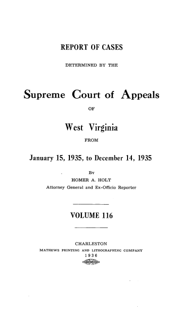 handle is hein.statereports/wvascap0116 and id is 1 raw text is: REPORT OF CASES
DETERMINED BY THE
Supreme Court of Appeals
OF
West Virginia
FROM
January 15, 1935, to December 14, 1935
BY
HOMER A. HOLT
Attorney General and Ex-Officio Reporter
VOLUME 116
CHARLESTON
MATHEWS PRINTING AND LITHOGRAPHING COMPANY
1936


