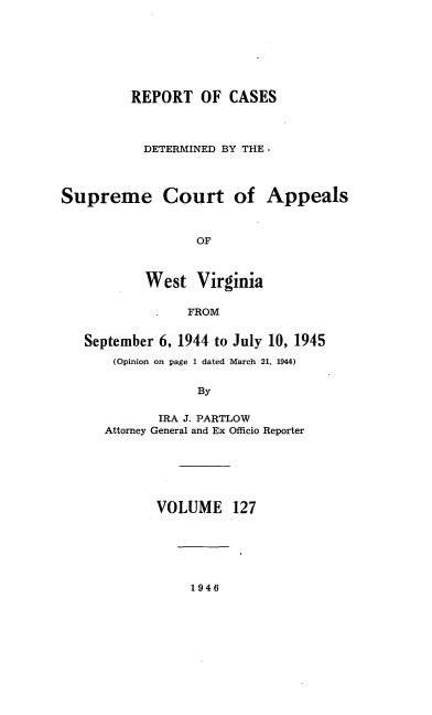 handle is hein.statereports/wvascap0127 and id is 1 raw text is: REPORT OF CASES
DETERMINED BY THE.
Supreme Court of Appeals
OF
West Virginia
FROM
September 6, 1944 to July 10, 1945
(Opinion on page 1 dated March 21, 1944)
By
IRA J. PARTLOW
Attorney General and Ex Officio Reporter
VOLUME 127

1946


