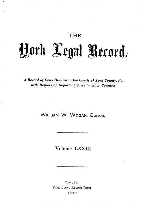 handle is hein.statereports/york0073 and id is 1 raw text is: 







THE


vrh xc~aT I{ecnr&





  A Record of Cases Decided in the Courts of York County, Pa.
     with Reports of Important Cases in other Counties






         WILLIAM W. WOGAN. EDITOR.







                Volume LXXII







                    YORK, PA.
               YORK LEGAL RECORD PRINT
                     1959


