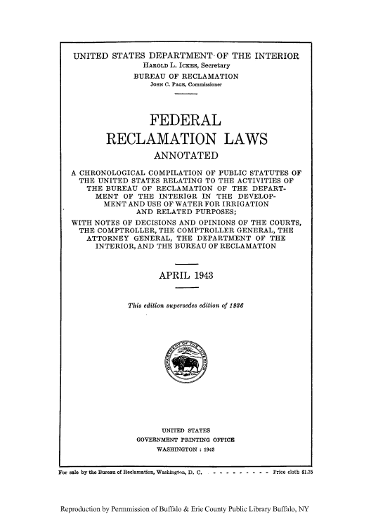 handle is hein.statute/frecbure0001 and id is 1 raw text is: UNITED STATES DEPARTMENT, OF THE INTERIOR
HAROLD L. ICKES, Secretary
BUREAU OF RECLAMATION
JOHN C. PAGE, Commissioner
FEDERAL
RECLAMATION LAWS
ANNOTATED
A CHRONOLOGICAL COMPILATION OF PUBLIC STATUTES OF
THE UNITED STATES RELATING TO THE ACTIVITIES OF
THE BUREAU OF RECLAMATION OF THE DEPART-
MENT OF THE INTERIOR IN THE DEVELOP-
MENT AND USE OF WATER FOR IRRIGATION
AND RELATED PURPOSES;
WITH NOTES OF DECISIONS AND OPINIONS OF THE COURTS,
THE COMPTROLLER, THE COMPTROLLER GENERAL, THE
ATTORNEY GENERAL, THE DEPARTMENT OF THE
INTERIOR, AND THE BUREAU OF RECLAMATION
APRIL 1943
This edition supersedes edition of 1936

UNITED STATES
GOVERNMENT PRINTING OFFICE
WASHINGTON: 1943

For sale by the Bureau of Reclamation, Washington, D. C.  - ....

- - Price cloth $1.75

Reproduction by Permnmission of Buffalo & Erie County Public Library Buffalo, NY


