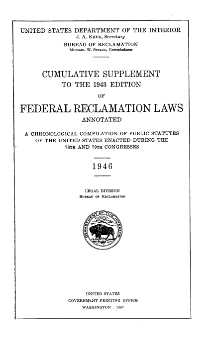 handle is hein.statute/frecbure0002 and id is 1 raw text is: 



UNITED STATES DEPARTMENT OF THE INTERIOR
               J. A. KRUG, Secretary
            BUREAU OF RECLAMATION
              MICHAEL W. STRAUS, Commissioner



      CUMULATIVE SUPPLEMENT
           TO THE 1943 EDITION
                     OF

FEDERAL RECLAMATION LAWS
                 ANNOTATED

 A CHRONOLOGICAL COMPILATION OF PUBLIC STATUTES
    OF THE UNITED STATES ENACTED DURING THE
            78TH AND 79TH CONGRESSES


1946


  LEGAL DIVISION
BUREAU OF RECLAMATION


     UNITED STATES
GOVERNMENT PRINTING OFFICE
    WASHINGTON : 1947


