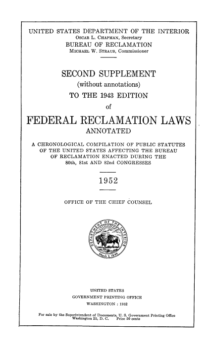handle is hein.statute/frecbure0003 and id is 1 raw text is: 



UNITED STATES DEPARTMENT OF THE INTERIOR
              OSCAR L. CHAPMAN, Secretary
            BUREAU OF RECLAMATION
            MICHAEL W. STRAUS, Commissioner



          SECOND SUPPLEMENT
               (without annotations)

             TO THE 1943 EDITION

                       of

FEDERAL RECLAMATION LAWS
                 ANNOTATED

 A CHRONOLOGICAL COMPILATION OF PUBLIC STATUTES
    OF THE UNITED STATES AFFECTING THE BUREAU
       OF RECLAMATION ENACTED DURING THE
           80th, 81st AND 82nd CONGRESSES


                     1952


           OFFICE OF THE CHIEF COUNSEL


                       OF










                   UNITED STATES
             GOVERNMENT PRINTING OFFICE
                  WASHINGTON: 1952

   For sale by the Superintendent of Documents, U. S. Government Printing Office
             Washington 25, D. C.  Price 50 cents


