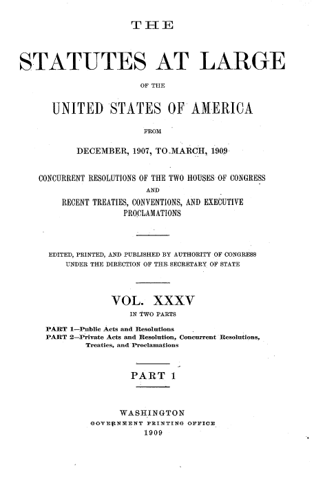 handle is hein.statute/sal035 and id is 1 raw text is: THE
STATUTES AT LARGE
OF THE
UNITED STATES OF AMERICA
FROM
DECEMBER, 1907, TO-MARCH, 1-909-
CONCURRENT RESOLUTIONS OF THE TWO HOUSES OF CONGRESS
AND
RECENT TREATIES, CONVENTIONS, AND EXECUTIVE
PROCLAMATIONS

EDITED, PRINTED, AND PUBLISHED BY AUTHORITY OF CONGRESS
UNDER THE DIRECTION OF THE. SECRETARY OF STATE
VOL. XXXV
IN TWO PARTS
PART 1-Public Acts and Resolutions
PART 2-Private Acts and Resolution, Concurrent Resolutions,
Treaties, and Proclamations
PART 1
WASHINGTON
GOVEftNlIENT PRINTING OFFICE
1909


