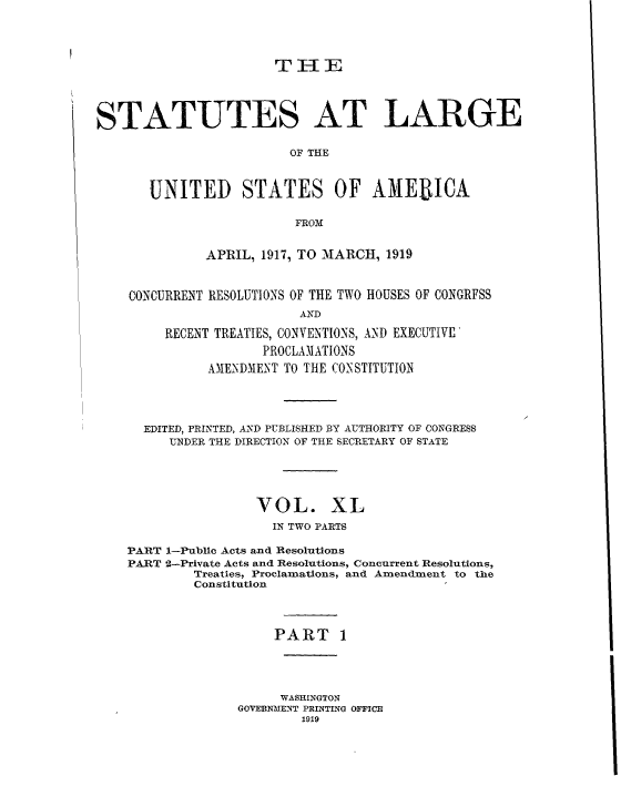 handle is hein.statute/sal040 and id is 1 raw text is: TI]E
STATUTES AT LARGE
OF THE
UNITED STATES OF AMEBICA
FROM
APRIL, 1917, TO MARCH, 1919
CONCURRENT RESOLUTIONS OF THE TWO HOUSES OF CONGRFSS
AND
RECENT TREATIES, CONVENTIONS, AND EXECUTIVE
PROCLAMATIONS
AMENDMENT TO THE CONSTITUTION

EDITED, PRINTED, AND PUBLISHED BY AUTHORITY OF CONGRESS
UNDER THE DIRECTION OF THE SECRETARY OF STATE
VOL. XL
IN TWO PARTS
PART i-Public Acts and Resolutions
PART 2-Private Acts and Resolutions, Concurrent Resolutions,
Treaties, Proclamations, and Amendment to the
Constitution
PART 1
WASHINGTON
GOVERNMENT PRINTING OFFICE
1919


