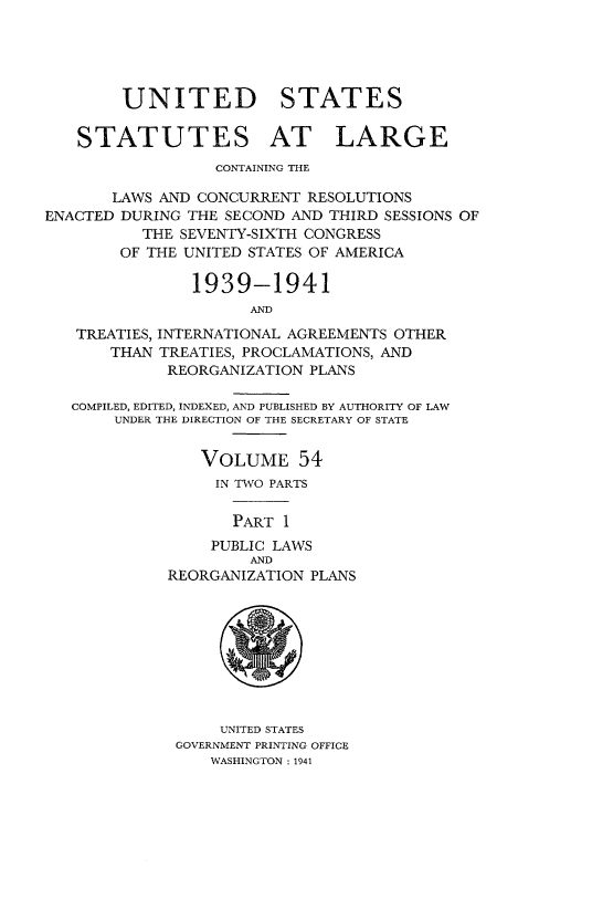 handle is hein.statute/sal054 and id is 1 raw text is: UNITED STATES
STATUTES AT LARGE
CONTAINING THE
LAWS AND CONCURRENT RESOLUTIONS
ENACTED DURING THE SECOND AND THIRD SESSIONS OF
THE SEVENTY-SIXTH CONGRESS
OF THE UNITED STATES OF AMERICA
1939-1941
AND
TREATIES, INTERNATIONAL AGREEMENTS OTHER
THAN TREATIES, PROCLAMATIONS, AND
REORGANIZATION PLANS
COMPILED, EDITED, INDEXED, AND PUBLISHED BY AUTHORITY OF LAW
UNDER THE DIRECTION OF THE SECRETARY OF STATE
VOLUME 54
IN TWO PARTS
PART 1
PUBLIC LAWS
AND
REORGANIZATION PLANS

UNITED STATES
GOVERNMENT PRINTING OFFICE
WASHINGTON: 1941


