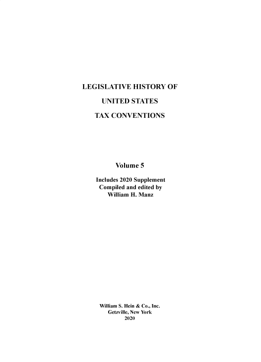 handle is hein.taxconv/lhustv0005 and id is 1 raw text is: 












LEGISLATIVE HISTORY OF


  UNITED   STATES

TAX  CONVENTIONS







      Volume 5

Includes 2020 Supplement
Compiled and edited by
    William H. Manz

















 William S. Hein & Co., Inc.
    Getzville, New York
         2020


