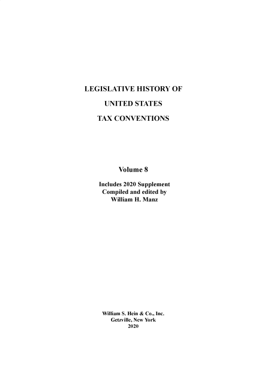 handle is hein.taxconv/lhustv0008 and id is 1 raw text is: 












LEGISLATIVE HISTORY OF


  UNITED   STATES

TAX  CONVENTIONS







      Volume 8

Includes 2020 Supplement
Compiled and edited by
    William H. Manz

















 William S. Hein & Co., Inc.
    Getzville, New York
         2020


