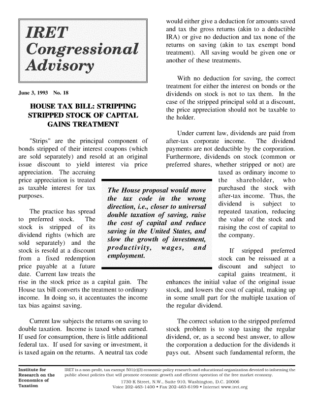 handle is hein.taxfoundation/iretcgadv0017 and id is 1 raw text is: IRET_
June 3, 1993 No. 18
HOUSE TAX BILL: STRIPPING
STRIPPED STOCK OF CAPITAL
GAINS TREATMENT
Strips are the principal component of
bonds stripped of their interest coupons (which
are sold separately) and resold at an original

would either give a deduction for amounts saved
and tax the gross returns (akin to a deductible
IRA) or give no deduction and tax none of the
returns on saving (akin to tax exempt bond
treatment). All saving would be given one or
another of these treatments.
With no deduction for saving, the correct
treatment for either the interest on bonds or the
dividends on stock is not to tax them. In the
case of the stripped principal sold at a discount,
the price appreciation should not be taxable to
the holder.
Under current law, dividends are paid from
after-tax corporate income.  The dividend
payments are not deductible by the corporation.
Furthermore, dividends on stock (common or

issue discount to

appreciation. The accruing
price appreciation is treated
as taxable interest for tax
purposes.
The practice has spread
to preferred  stock.   The
stock  is  stripped  of its
dividend rights (which are
sold  separately) and   the
stock is resold at a discount
from a fixed redemption
price payable at a future
date. Current law treats the
rise in the stock price as a

yield interest via price

preferred shares,

The House proposal would move
the tax  code in the wrong
direction, i.e., closer to universal
double taxation of saving, raise
the cost of cap ital and reduce
saving in the United States, and
slow the growth of investment,

productivity,
employment.

capital gain. The

House tax bill converts the treatment to ordinary
income. In doing so, it accentuates the income
tax bias against saving.
Current law subjects the returns on saving to
double taxation. Income is taxed when earned.
If used for consumption, there is little additional
federal tax. If used for saving or investment, it
is taxed again on the returns. A neutral tax code

wages, and

whether stripped or not) are
taxed as ordinary income to
the   shareholder,   who
purchased the stock with
after-tax income. Thus, the
dividend  is  subject  to
repeated taxation, reducing
the value of the stock and
raising the cost of capital to
the company.
If  stripped  preferred
stock can be reissued at a
discount and   subject to
capital gains treatment, it

enhances the initial value of the original issue
stock, and lowers the cost of capital, making up
in some small part for the multiple taxation of
the regular dividend.
The correct solution to the stripped preferred
stock problem is to stop taxing the regular
dividend, or, as a second best answer, to allow
the corporation a deduction for the dividends it
pays out. Absent such fundamental reform, the

Institute for
Research on the
Economics of
Taxation

IRET is a non-profit, tax exempt 501(c)(3) economic policy research and educational organization devoted to informing the
public about policies that will promote economic growth and efficient operation of the free market economy.
1730 K Street, N., Suite 910, Washington, D.C. 20006
Voice 202-463-1400 * Fax 202-463-6199 0 Internet www. ret.org


