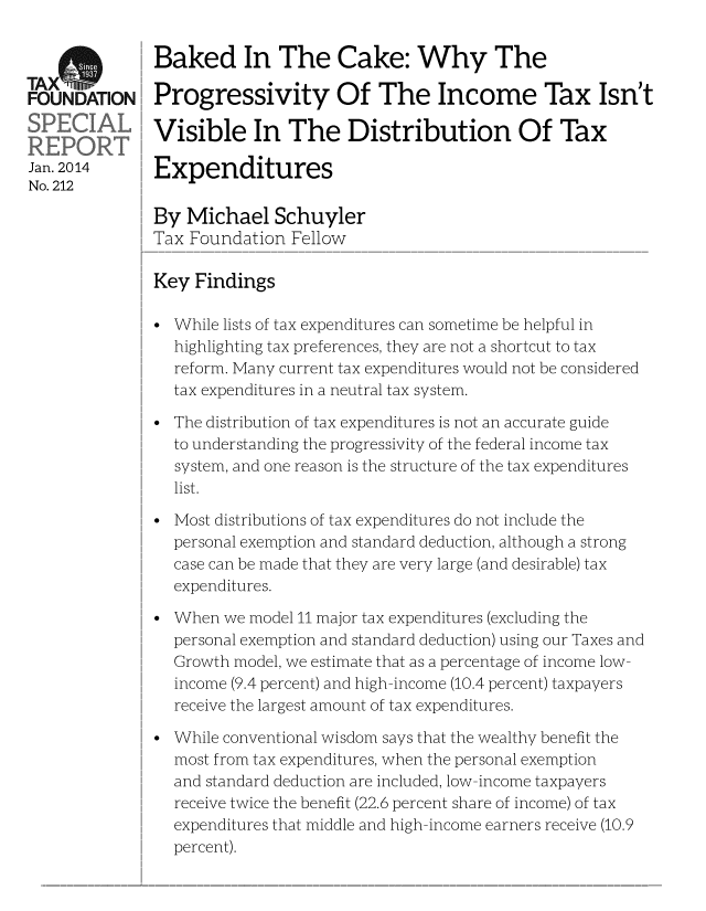 handle is hein.taxfoundation/taxfaacc0001 and id is 1 raw text is: TxS         Baked In The Cake: Why The
FOUNDATION Progressivity Of The Income Tax Isn't
Visible In The Distribution Of Tax
Jan. 2014 Expenditures
No. 212
By Michael Schuyler
Tax Foundation Fellow
Key Findings
While lists of tax expenditures can sometime be helpful in
highlighting tax preferences, they are not a shortcut to tax
reform. Many current tax expenditures would not be considered
tax expenditures in a neutral tax system.
The distribution of tax expenditures is not an accurate guide
to understanding the progressivity of the federal income tax
system, and one reason is the structure of the tax expenditures
list.
Most distributions of tax expenditures do not include the
personal exemption and standard deduction, although a strong
case can be made that they are very large (and desirable) tax
expenditures.
When we model 11 major tax expenditures (excluding the
personal exemption and standard deduction) using our Taxes and
Growth model, we estimate that as a percentage of income low
income (9.4 percent) and high-income (10.4 percent) taxpayers
receive the largest amount of tax expenditures.
While conventional wisdom says that the wealthy benefit the
most from tax expenditures, when the personal exemption
and standard deduction are included, low-income taxpayers
receive twice the benefit (22.6 percent share of income) of tax
expenditures that middle and high-income earners receive (10.9
percent).


