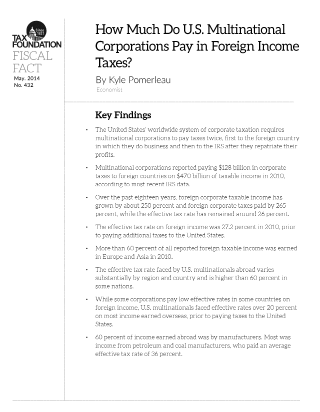 handle is hein.taxfoundation/taxfaag0001 and id is 1 raw text is: TxS                      How Much Do U.S. Multinational
FOUNDATION               Corporations Pay in Foreign Income
Taxes?
May. 2014                By Kyle Pomerleau
No. 432
Economist
Key Findings
* The United States' worldwide system of corporate taxation requires
multinational corporations to pay taxes twice, first to the foreign country
in which they do business and then to the IRS after they repatriate their
profits.
* Multinational corporations reported paying $128 billion in corporate
taxes to foreign countries on $470 billion of taxable income in 2010,
according to most recent IRS data.
* Over the past eighteen years, foreign corporate taxable income has
grown by about 250 percent and foreign corporate taxes paid by 265
percent, while the effective tax rate has remained around 26 percent.
* The effective tax rate on foreign income was 27.2 percent in 2010, prior
to paying additional taxes to the United States.
* More than 60 percent of all reported foreign taxable income was earned
in Europe and Asia in 2010.
* The effective tax rate faced by U.S. multinationals abroad varies
substantially by region and country and is higher than 60 percent in
some nations.
* While some corporations pay low effective rates in some countries on
foreign income, U.S. multinationals faced effective rates over 20 percent
on most income earned overseas, prior to paying taxes to the United
States.
* 60 percent of income earned abroad was by manufacturers. Most was
income from petroleum and coal manufacturers, who paid an average
effective tax rate of 36 percent.


