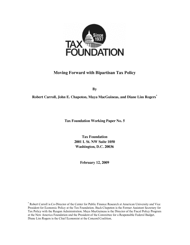 handle is hein.taxfoundation/taxfaava0001 and id is 1 raw text is: TAX
FOU

)ATION

Moving Forward with Bipartisan Tax Policy
By
Robert Carroll, John E. Chapoton, Maya MacGuineas, and Diane Lim Rogers*

Tax Foundation Working Paper No. 5
Tax Foundation
2001 L St. NW Suite 1050
Washington, D.C. 20036
February 12, 2009
Robert Carroll is Co-Director of the Center for Public Finance Research at American University and Vice
President for Economic Policy at the Tax Foundation. Buck Chapoton is the Former Assistant Secretary for
Tax Policy with the Reagan Administration. Maya MacGuineas is the Director of the Fiscal Policy Program
at the New America Foundation and the President of the Committee for a Responsible Federal Budget.
Diane Lim Rogers is the Chief Economist at the Concord Coalition.


