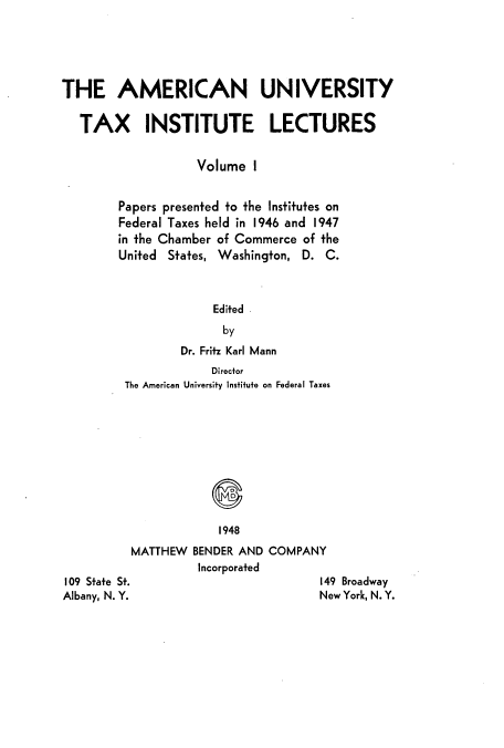 handle is hein.tera/ameuntai0001 and id is 1 raw text is: THE AMERICAN UNIVERSITY
TAX INSTITUTE LECTURES
Volume I
Papers presented to the Institutes on
Federal Taxes held in 1946 and 1947
in the Chamber of Commerce of the
United States, Washington, D. C.
Edited
by
Dr. Fritz Karl Mann

Director
The American University Institute on Federal Taxes
1948
MATTHEW BENDER AND COMPANY
Incorporated

109 State St.
Albany, N. Y.

149 Broadway
New York, N. Y.


