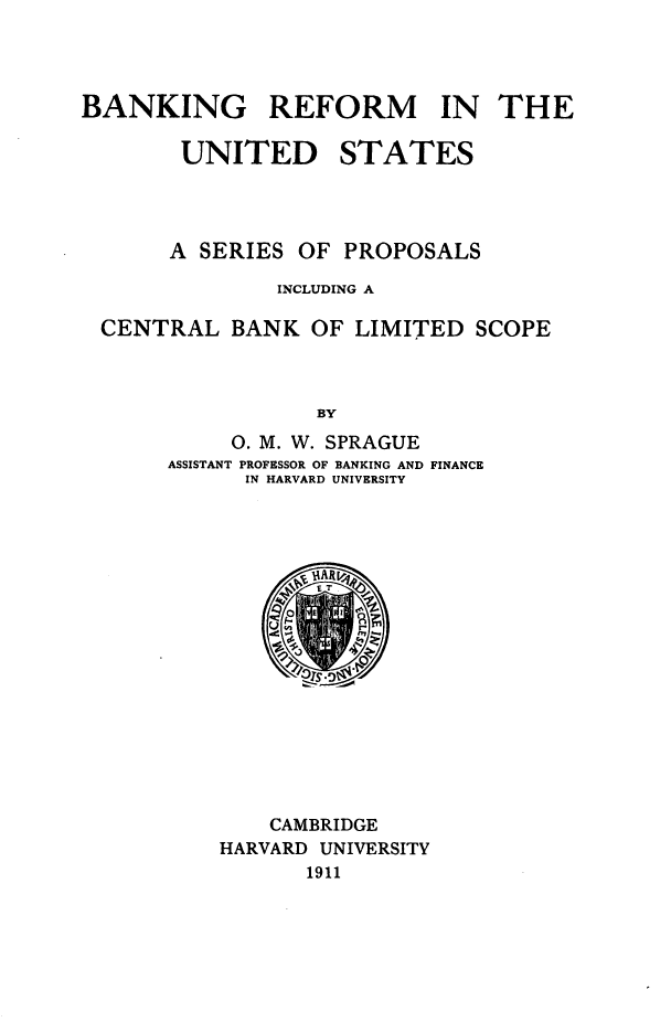 handle is hein.tera/bgrfmiteudss0001 and id is 1 raw text is: BANKING REFORM IN THE
UNITED STATES

A SERIES

OF PROPOSALS

INCLUDING A
CENTRAL BANK OF LIMITED SCOPE
BY
O. M. W. SPRAGUE

ASSISTANT

PROFESSOR OF BANKING AND FINANCE
IN HARVARD UNIVERSITY

CAMBRIDGE
HARVARD UNIVERSITY
1911


