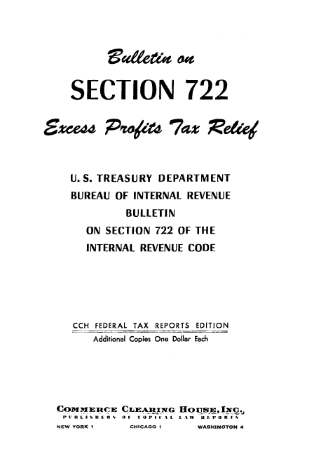 handle is hein.tera/blltin0001 and id is 1 raw text is: 






SECTION


xcess


722


IV#&t7az xelie


  U.S. TREASURY DEPARTMENT
  BUREAU OF INTERNAL REVENUE
           BULLETIN
     ON SECTION 722 OF THE
     INTERNAL REVENUE CODE






   CCH FEDERAL TAX REPORTS EDITION
      Additional Copies One Dollar Each





COMME RCE CLEARIW G HOqus, 'x. .
PInLID    OF I*'C n 0 1 4% 1I. L-%W H EPoR I'I
NEW YORK I CHICAGO I  WASHINGTON 4


BaZ& d


