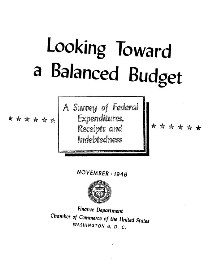 handle is hein.tera/btbgf0001 and id is 1 raw text is: 


Looking

Balancec


Toward

I  Budget


      NOVEMBER * 1946


      Finance Department
Chamber of Commerce of the United States
     WASHINGTON 6, D. C.


a


A Survey of Federal
    Expenditures,
    Receipts and
    indebtedness


k. * *-* * *



